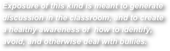 Exposure of this kind is meant to generate discussion in the classroom, and to createa healthy awareness of  how to identify, avoid, and otherwise deal with bullies. 