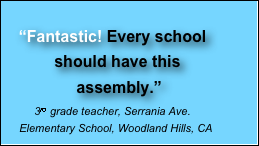 
    “Fantastic! Every school                                                       
            should have this 
                 assembly.”
          3rd grade teacher, Serrania Ave.       Elementary School, Woodland Hills, CA                      